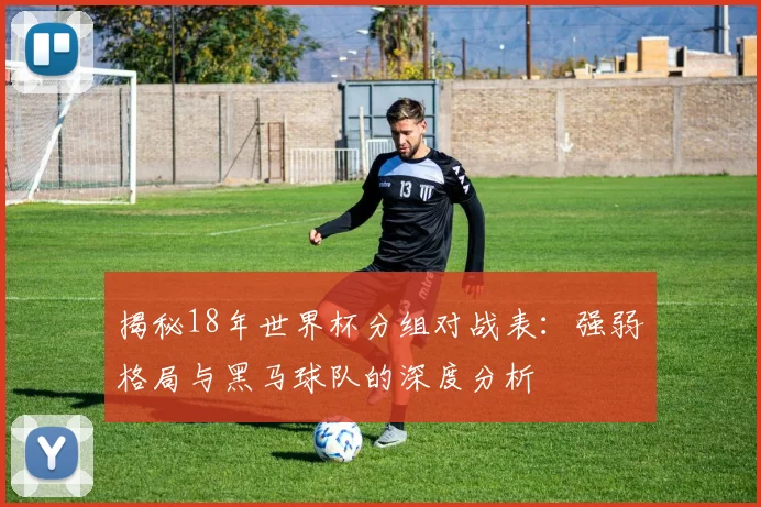 揭秘18年世界杯分组对战表：强弱格局与黑马球队的深度分析