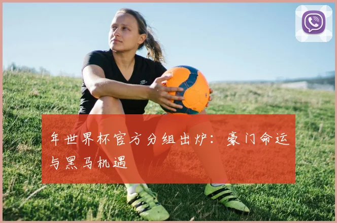年世界杯官方分组出炉:豪门命运与黑马机遇