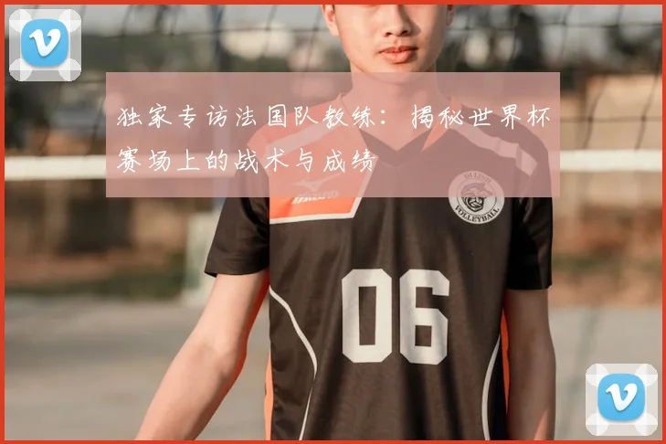 独家专访法国队教练:揭秘世界杯赛场上的战术与成绩