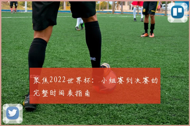聚焦2022世界杯：小组赛到决赛的完整时间表指南